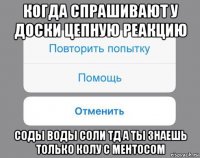 когда спрашивают у доски цепную реакцию соды воды соли тд а ты знаешь только колу с ментосом