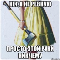 нет,я не ревную просто этой,руки никчему