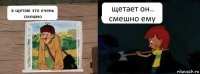 я щетаю это очень смешно щетает он.. смешно ему