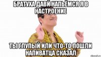 братуха давй напьёмся я в настроение ты глупый или что-то пошли напиватца сказал