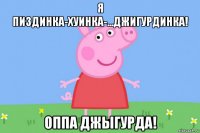 я пиздинка-хуинка-...джигурдинка! оппа джыгурда!