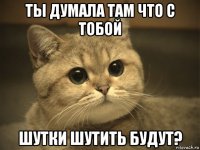 ты думала там что с тобой шутки шутить будут?