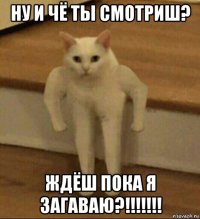 ну и чё ты смотриш? ждёш пока я загаваю?!!!!!!!