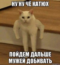 ну ну чё катюх пойдем дальше мужей добивать