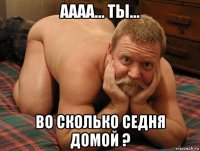 аааа... ты... во сколько седня домой ?