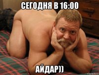 сегодня в 16:00 айдар))