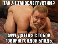 так ,че такое,че грустим? аууу ,дятел,я с тобой говорю,гондон блядь.