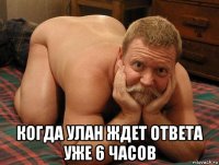  когда улан ждет ответа уже 6 часов