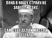 пока в нашу страну не завезли секс, сам себе делай массаж простаты...