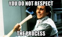 you do not respect the process