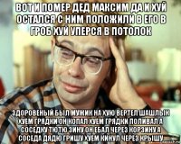 вот и помер дед максим да и хуй остался с ним положили в его в гроб хуй уперся в потолок здоровеный был мужик на хую вертел шашлык хуем грядки он копал хуем грядки поливал а соседку тютю зину он ебал через корзину а соседа дядю гришу хуем кинул через крышу