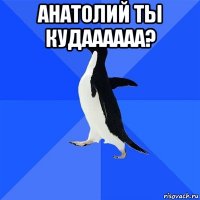 анатолий ты кудаааааа? 