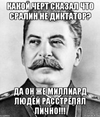 какой черт сказал что сралин не диктатор? да он же миллиард людей расстрелял лично!!!