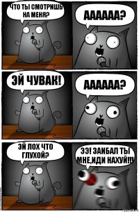 ЧТО ТЫ СМОТРИШЬ НА МЕНЯ? АААААА? ЭЙ ЧУВАК! АААААА? ЭЙ ЛОХ ЧТО ГЛУХОЙ? ЭЭ! ЗАИБАЛ ТЫ МНЕ,ИДИ НАХУЙ!!!