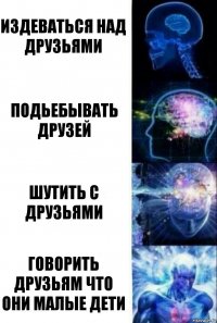 Издеваться над друзьями подьебывать друзей шутить с друзьями говорить друзьям что они малые дети