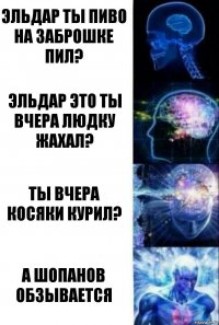 Эльдар ты пиво на заброшке пил? Эльдар это ты вчера Людку жахал? ты вчера косяки курил? А Шопанов обзывается