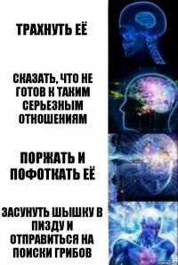 трахнуть её сказать, что не готов к таким серьезным отношениям поржать и пофоткать её засунуть шышку в пизду и отправиться на поиски грибов