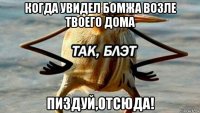 когда увидел бомжа возле твоего дома пиздуй,отсюда!