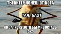 ты актер конеш от бога но записку хотя бы мне оставь, ок?