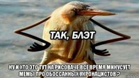  ну и хто это тут на рисоваче всё время минусует мемы про обоссанных укронацистов ?