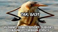  ну давайте спамьте, флудите, разводите, дождались, стена вновь открыта.