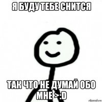 я буду тебе снится так что не думай обо мне >:d