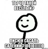 ты чо такой весёлый? писюн сасаль салёний ?)00)0)))))0