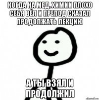 когда на мед. химии плохо себя вёл и препод сказал продолжать лекцию а ты взял и продолжил