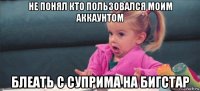 не понял кто пользовался моим аккаунтом блеать с суприма на бигстар