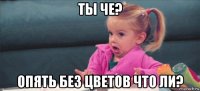 ты че? опять без цветов что ли?