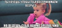 ты хочешь, чтобы тебя воспринимали всерьёз, но ведёшь себя, как не зрелое чмо