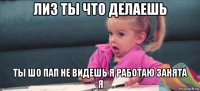 лиз ты что делаешь ты шо пап не видешь я работаю занята я