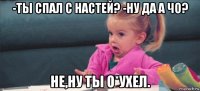 -ты спал с настей? -ну да а чо? не,ну ты о*ухел.