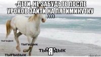 -дети, не забудьте после уроков зайти на пятиминутку *я*