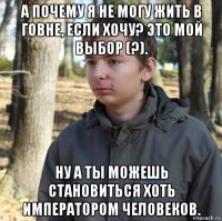 а почему я не могу жить в говне, если хочу? это мой выбор (?). ну а ты можешь становиться хоть императором человеков.