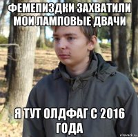 фемепиздки захватили мои ламповые двачи я тут олдфаг с 2016 года