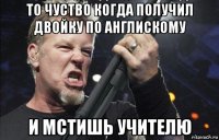 то чуство когда получил двойку по англискому и мстишь учителю