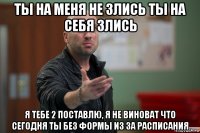 ты на меня не злись ты на себя злись я тебе 2 поставлю, я не виноват что сегодня ты без формы из за расписания