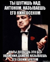 ты шутишь над антоном, называешь его кингосеком но ты делаешь это без уважения,даже не называешь его своим братом