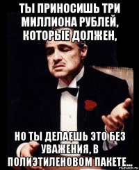 ты приносишь три миллиона рублей, которые должен, но ты делаешь это без уважения, в полиэтиленовом пакете...