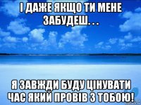 і даже якщо ти мене забудеш. . . я завжди буду цінувати час який провів з тобою!