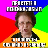 простете я ленейку забыл -а голову ты случайно не забыл?