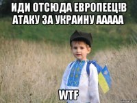 иди отсюда европеец!в атаку за украину ааааа wtf