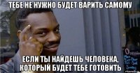 тебе не нужно будет варить самому если ты найдешь человека, который будет тебе готовить