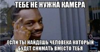 тебе не нужна камера если ты найдешь человека который будет снимать вместо тебя