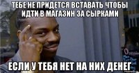 тебе не придется вставать чтобы идти в магазин за сырками если у тебя нет на них денег