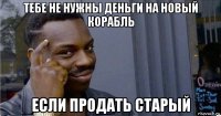 тебе не нужны деньги на новый корабль если продать старый