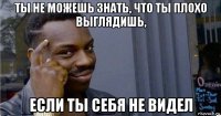 ты не можешь знать, что ты плохо выглядишь, если ты себя не видел