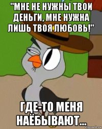 "мне не нужны твои деньги, мне нужна лишь твоя любовь!" где-то меня наёбывают...