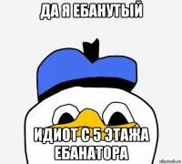 да я ебанутый идиот с 5 этажа ебанатора